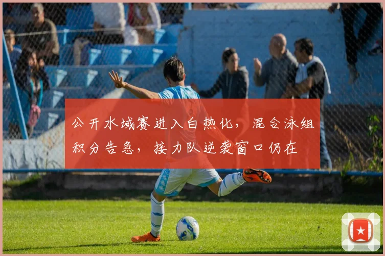公开水域赛进入白热化，混合泳组积分告急，接力队逆袭窗口仍在 - 500彩票网官方