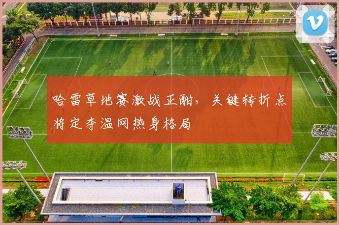 哈雷草地赛激战正酣，关键转折点将定夺温网热身格局
