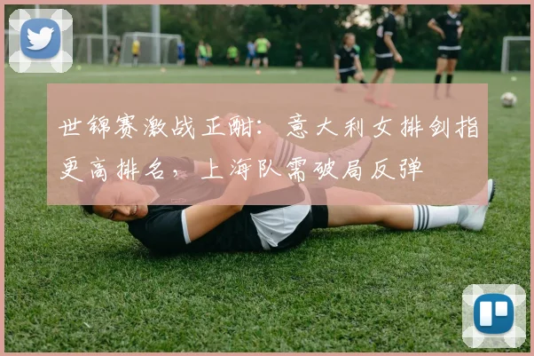 世锦赛激战正酣:意大利女排剑指更高排名,上海队需破局反弹