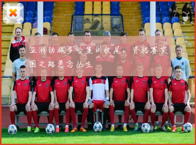 亚洲劲旅多哈集训收尾，资格赛突围之路悬念丛生 - 500彩票网官方