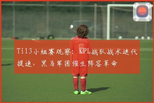 Ti13小组赛观察：KPL战队战术迭代提速，黑马军团催生阵容革命