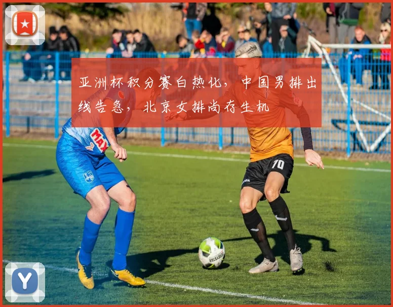 亚洲杯积分赛白热化，中国男排出线告急，北京女排尚存生机 - 500彩票网官方