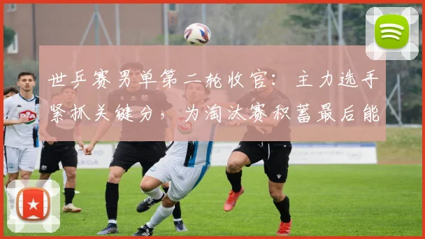 世乒赛男单第二轮收官:主力选手紧抓关键分,为淘汰赛积蓄最后能量