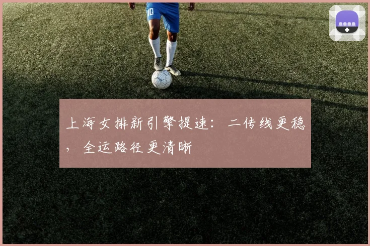 上海女排新引擎提速：二传线更稳，全运路径更清晰