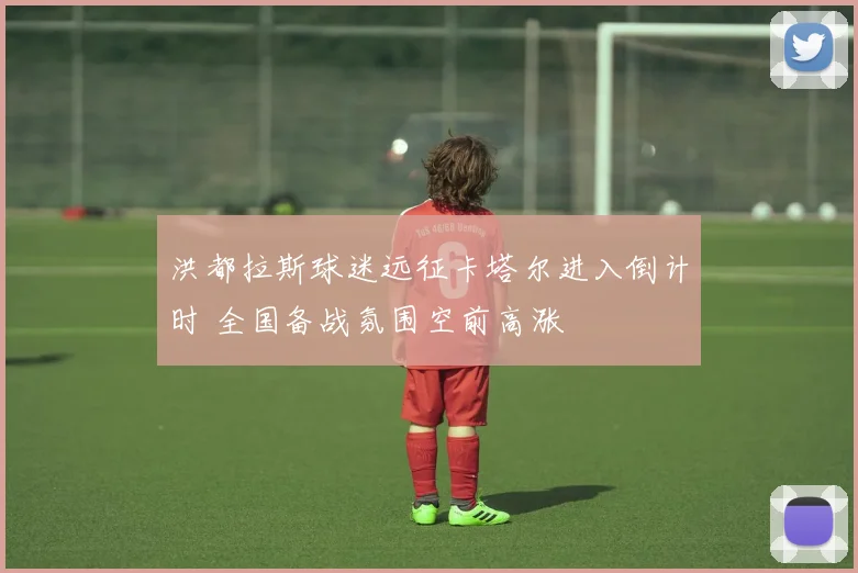 洪都拉斯球迷远征卡塔尔进入倒计时 全国备战氛围空前高涨