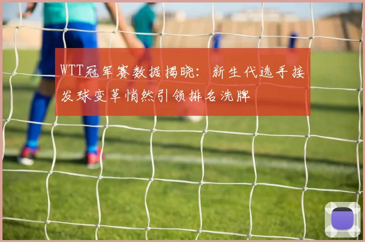 WTT冠军赛数据揭晓：新生代选手接发球变革悄然引领排名洗牌