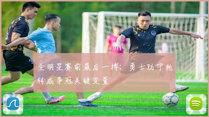 全明星赛前最后一搏：勇士防守轮转成争冠关键变量