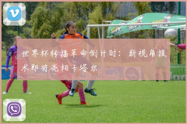 世界杯转播革命倒计时:新视角技术即将亮相卡塔尔