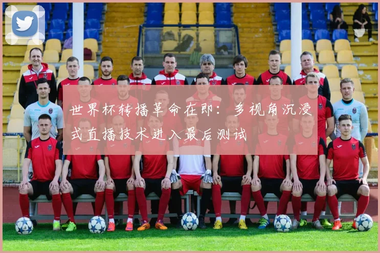 世界杯转播革命在即:多视角沉浸式直播技术进入最后测试