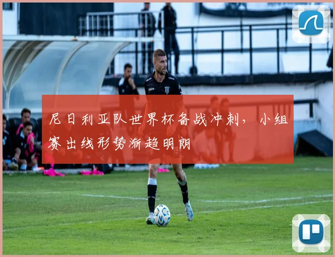 尼日利亚队世界杯备战冲刺,小组赛出线形势渐趋明朗