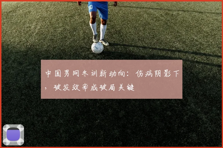 中国男网冬训新动向:伤病阴影下,破发效率成破局关键