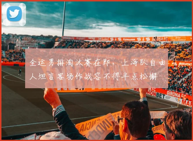 全运男排淘汰赛在即，上海队自由人坦言客场作战容不得半点松懈 - 500彩票网官方