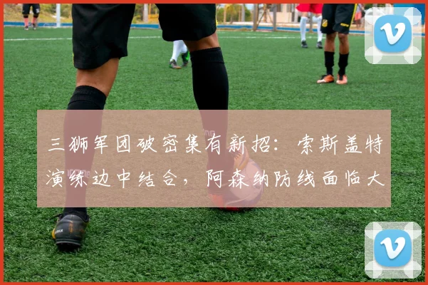 三狮军团破密集有新招:索斯盖特演练边中结合,阿森纳防线面临大考