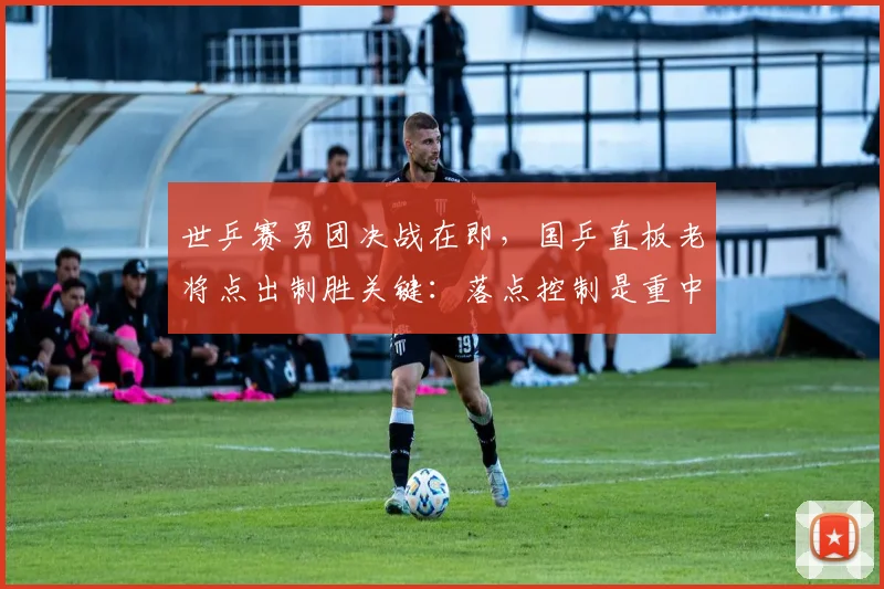 世乒赛男团决战在即，国乒直板老将点出制胜关键：落点控制是重中之重