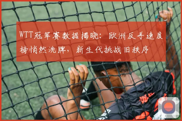 WTT冠军赛数据揭晓:欧洲反手速度榜悄然洗牌,新生代挑战旧秩序