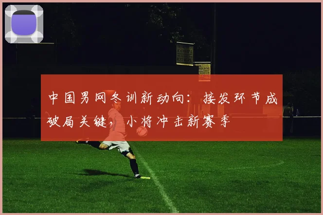 中国男网冬训新动向：接发环节成破局关键，小将冲击新赛季 - 500彩票网官方