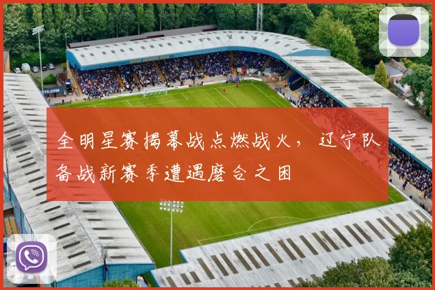 全明星赛揭幕战点燃战火，辽宁队备战新赛季遭遇磨合之困 - 500彩票网官方