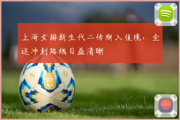 上海女排新生代二传渐入佳境,全运冲刺路线日益清晰