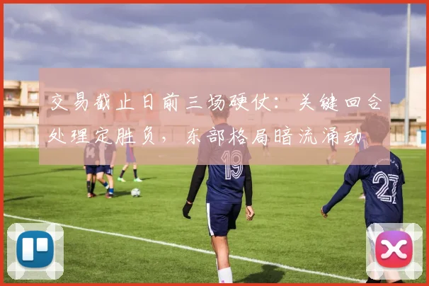 交易截止日前三场硬仗:关键回合处理定胜负,东部格局暗流涌动
