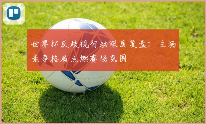 世界杯反歧视行动深度复盘:主场竞争格局点燃赛场氛围
