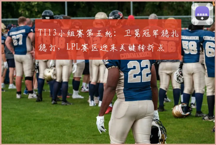 TI13小组赛第五轮：卫冕冠军稳扎稳打，LPL赛区迎来关键转折点
