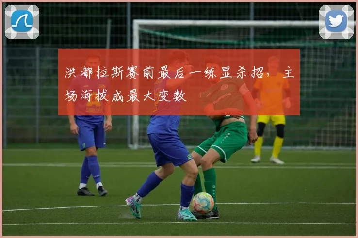洪都拉斯赛前最后一练显杀招,主场海拔成最大变数