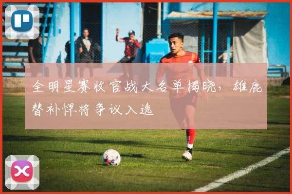 全明星赛收官战大名单揭晓，雄鹿替补悍将争议入选 - 500彩票网官方