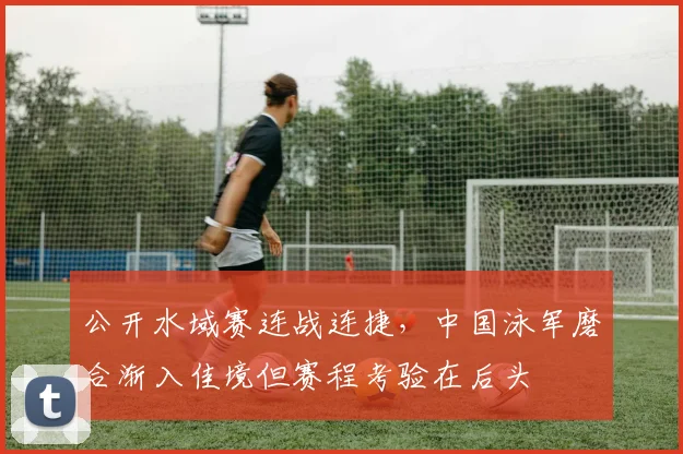 公开水域赛连战连捷，中国泳军磨合渐入佳境但赛程考验在后头 - 500彩票网官方