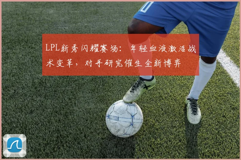 LPL新秀闪耀赛场:年轻血液激活战术变革,对手研究催生全新博弈